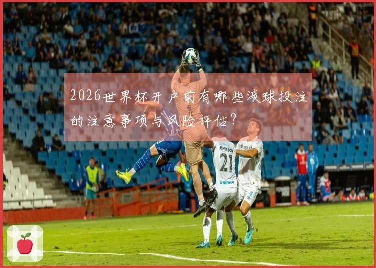 2026世界杯开户前有哪些滚球投注的注意事项与风险评估？