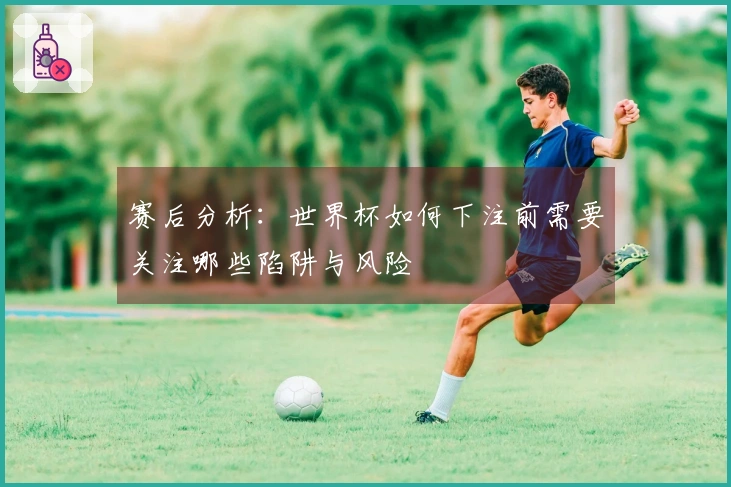 赛后分析：世界杯如何下注前需要关注哪些陷阱与风险