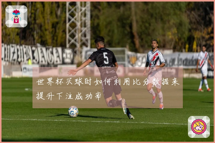 世界杯买球时如何利用比分数据来提升下注成功率