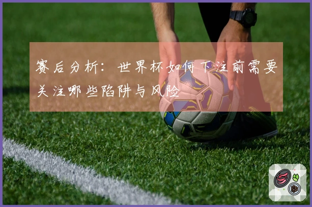 赛后分析：世界杯如何下注前需要关注哪些陷阱与风险