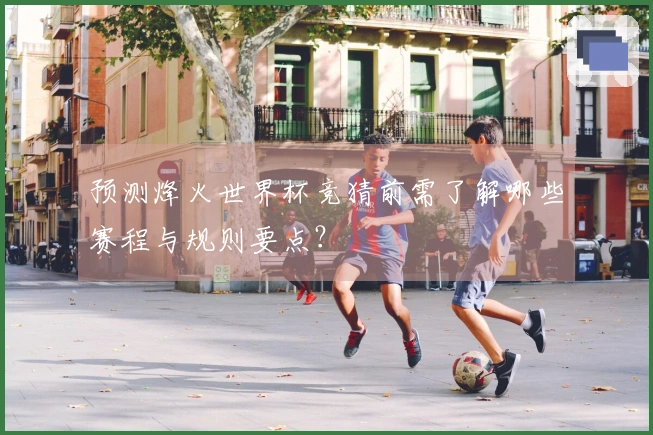 预测烽火世界杯竞猜前需了解哪些赛程与规则要点？