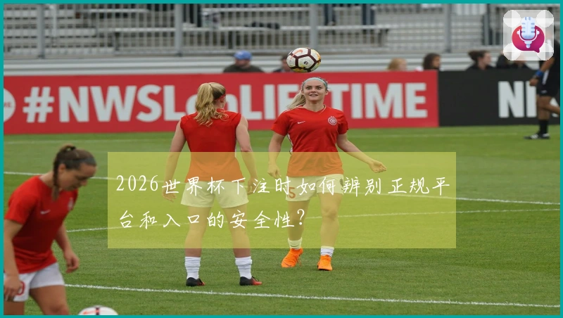 2026世界杯下注时如何辨别正规平台和入口的安全性？
