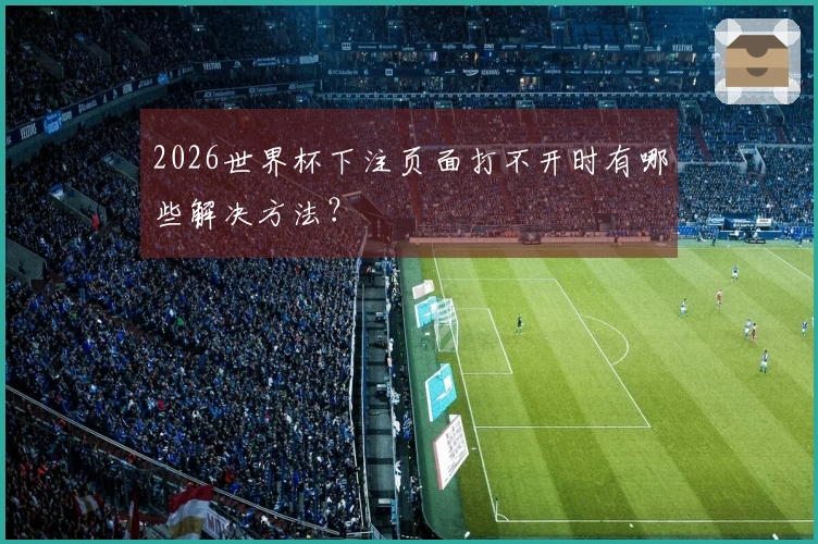 2026世界杯下注页面打不开时有哪些解决方法？